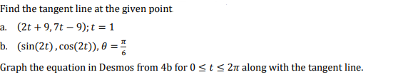 Find the tangent line at the given point.
a. (2t+9,7t -9); t = 1
b. (sin(2t), cos(2t)), 0 =
Graph the equation in Desmos from 4b for 0 ≤ t ≤ 2n along with the tangent line.