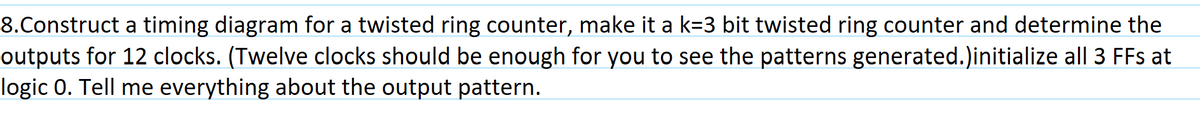 8.Construct a timing diagram for a twisted ring counter, make it a k=3 bit twisted ring counter and determine the
outputs for 12 clocks. (Twelve clocks should be enough for you to see the patterns generated.)initialize all 3 FFs at
logic 0. Tell me everything about the output pattern.