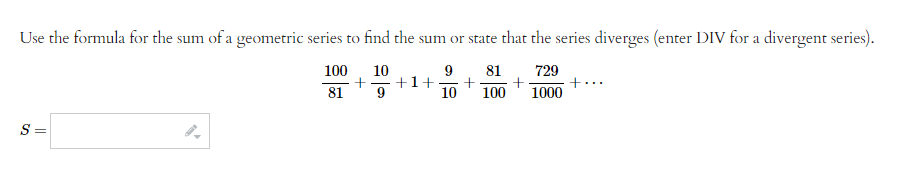 Use the formula for the sum of a geometric series to find the sum or state that the series diverges (enter DIV for a divergent series).
100
10
9 81 729
+1+ + +
10 100 1000
81
S=
+
+·