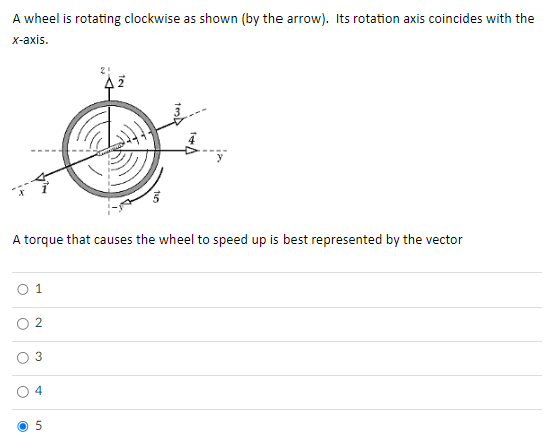 A wheel is rotating clockwise as shown (by the arrow). Its rotation axis coincides with the
x-axis.
A torque that causes the wheel to speed up is best represented by the vector
0 1
3
4
AZ
5