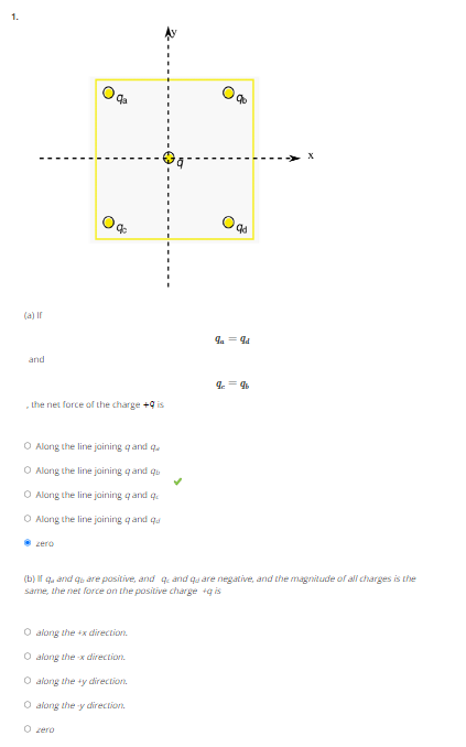 1.
(a) If
and
the net force of the charge +9 is
qa
O Along the line joining qand q
O Along the line joining q and qu
O Along the line joining qand q
O Along the line joining q and qu
zero
O along the x direction.
O along the-x direction.
O along the ty direction.
O along the y direction.
O zero
90
Oqd
9a = 9d
(b) If quand quare positive, and q and quare negative, and the magnitude of all charges is the
same, the net force on the positive charge +q is
99