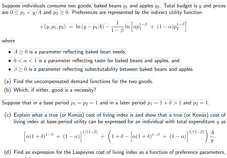 Suppose individuals consume two goods, baked beans q1 and apples q2. Total budget is y and prices
are 0 < pi < y/A and p2 > 0. Preferences are represented by the indirect utility function
v (y, P1, P2)
In (y – p1 A)
+ (1– a)p]
In
ap
1- B
where
• A> 0 is a parameter reflecting baked bean needs,
• 0< a <1 is a parameter reflecting taste for baked beans and apples, and
• B2 0 is a parameter reflecting substitutability between baked beans and apples.
(a) Find the uncompensated demand functions for the two goods.
(b) Which, if either, good is a necessity?
Suppose that in a base period pi = P2 = 1 and in a later period pi =1+ 8 > 1 and p2 = 1.
(c) Explain what a true (or Konüs) cost of living index is and show that a true (or Konüs) cost of
living index at base-period utility can be expressed for an individual with total expenditure y as
[a(1 + 5)-9 + (1– a)
| 1/(1–B)
+
(1+6 - [a(1+6)-8 + (1 – a)])
| 1/(1–3)\ A
(d) Find an expression for the Laspeyres cost of living index as a function of preference parameters,
