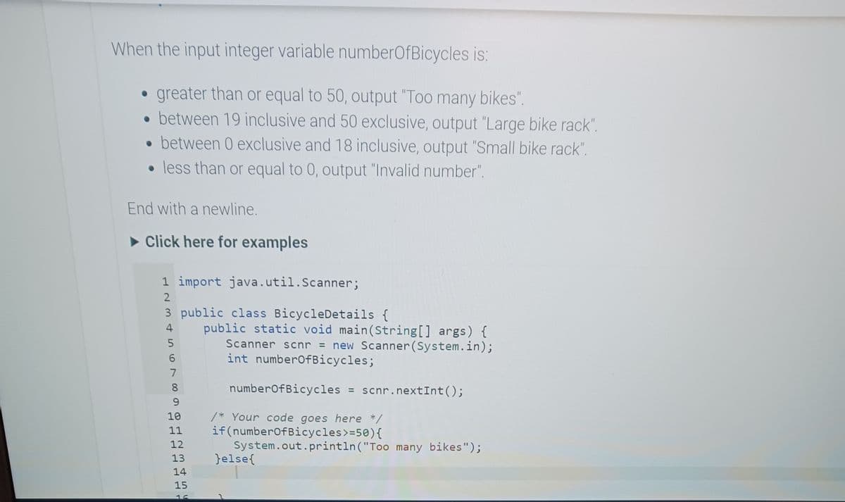 When the input integer variable numberOfBicycles is:
• greater than or equal to 50, output "Too many bikes".
between 19 inclusive and 50 exclusive, output "Large bike rack".
• between 0 exclusive and 18 inclusive, output "Small bike rack".
less than or equal to 0, output "Invalid number".
●
End with a newline.
► Click here for examples
1 import java.util.Scanner;
3 public class Bicycle Details {
L235N
4
6
7
public static void main(String[] args) {
Scanner scnr = new Scanner (System.in);
int numberOfBicycles;
8
9
numberOfBicycles = scnr.nextInt ();
10
/* Your code goes here */
11 if(numberOfBicycles >=50) {
12
13
14
15
System.out.println("Too many bikes");
}else{