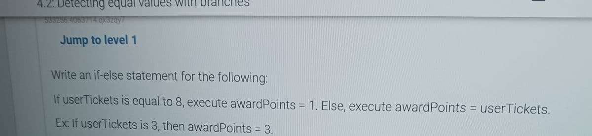 4.2: Detecting equal values with bran
533256.4063714.qx3zqy7
Jump to level 1
Write an if-else statement for the following:
If userTickets is equal to 8, execute award Points = 1. Else, execute award Points = userTickets.
Ex: If userTickets is 3, then award Points = 3.