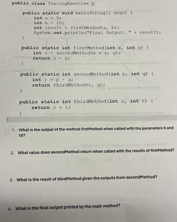 public class TracingExercise
public static void main(String[] args) {
}
int a = 5;
int b = 10;
int result = firstMethod(a, b);
System.out.println("Final Output: " + result);
public static int firstMethod (int x, int y) {
int z secondMethod(x + y, y);
}
return zy;
public static int secondMethod (int p, int q) {
int rp
}
q;
return thirdMethod (r, q);
public static int thirdMethod (int s, int t) {
return s + t;
}
1. What is the output of the method firstMethod when called with the parameters 5 and
10?
2. What value does secondMethod return when called with the results of firstMethod?
3. What is the result of thirdMethod given the outputs from secondMethod?
4. What is the final output printed by the main method?