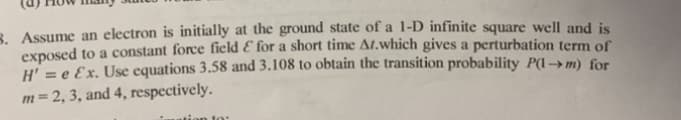 3. Assume an electron is initially at the ground state of a 1-D infinite square well and is
exposed to a constant force field E for a short time At.which gives a perturbation term of
H' = e Ex. Use equations 3.58 and 3.108 to obtain the transition probability P(1 → m) for
m=2, 3, and 4, respectively.
