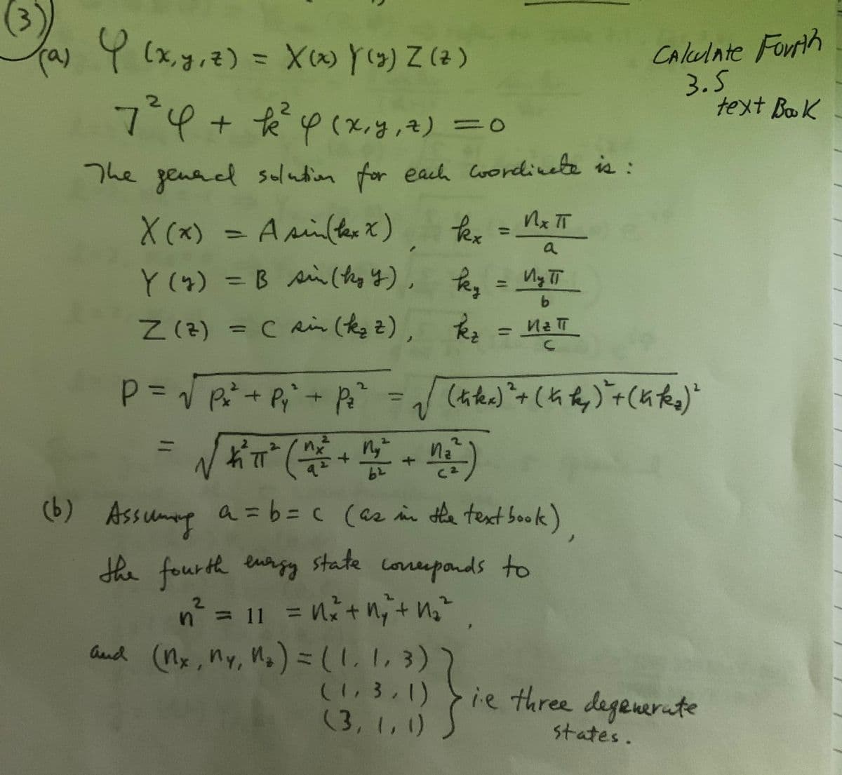 Y (4) = B sin(they y), Tey
Ta 9 (x,g,z) = X Y(9) Z (a)
Caleulate Fortih
3.5
text BoK
%3D
7°4+°pcx.yy,4) =0
%3D
The genad solution for each Coordinete is:
X (x) = A silterx)
fex=
%3D
%3D
a
Y(4) = B si(thg y), Pen = My TT
%3D
Z(2)
Z (2) = C ain (ke z), k, = MaT
%3D
%3D
2.
%3D
nz
C2
(b) Assumg a=6%3Dc (a2 in de text book)
state
the fourth eury
coreeponds to
= 11
%3D
and (Mx, My, Mg) =(1.1, 3))
(1,3,1)
(3, 1,1)
Gud
ie three
degenerate
states.
