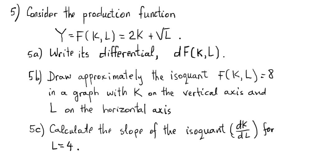 5) Consider the production function
Y=F(K,L) = 2K + VI .
sa) Write its differtential, dF(K,L).
%3D
5L) Draw approximately the isoquant F(K,L)=8
in a graph with K on the vertical axis and
L on the horizontal axis
5c) Calculate the slope of the isoquant ( for
dk
L=4.
