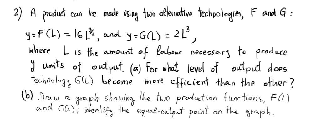 2) A product
can be made using tawo alernative techpologies, F and G :
y=F CL) = 16 L%, and y-G(L) = 2L',
where L is the amount of labour necessary to produce
y umits of output. (a) for what level of output does
technology GL) become
(6) Draw a graph showing the two production functions, F(L)
and GU); identify the equal-output point
%3D
more efficient than the other?
on the graph.
