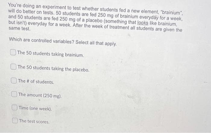 You're doing an experiment to test whether students fed a new element, "brainium",
will do better on tests. 50 students are fed 250 mg of brainium everyday for a week,
and 50 students are fed 250 mg of a placebo (something that looks like brainium,
but isn't) everyday for a week. After the week of treatment all students are given the
same test.
Which are controlled variables? Select all that apply.
The 50 students taking brainium.
The 50 students taking the placebo.
The # of students.
OThe amount (250 mg).
Time (one week).
The test scores.
