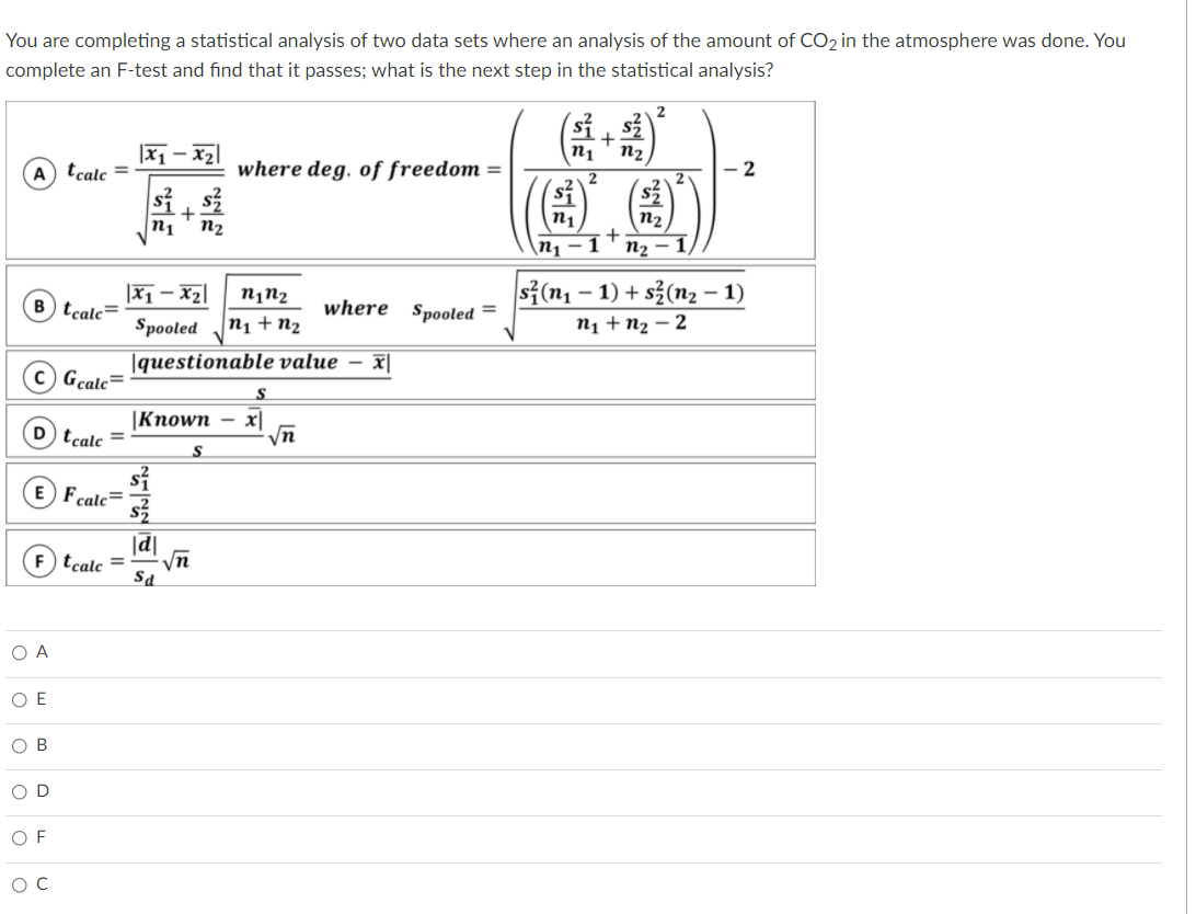 You are completing a statistical analysis of two data sets where an analysis of the amount of CO2 in the atmosphere was done. You
complete an F-test and find that it passes; what is the next step in the statistical analysis?
2
sí
|x1 – x2
n2
(A) tcale =
where deg. of freedom =
2
2
(@)
+
n1
n2
n1
n2
\n1
-1
n2
1)
|x1 – xz|
s3(n1 – 1) + s3(n, – 1)
tcale=
where Spooled =
Spooled
n1 + n2
n1 + n2 – 2
|questionable value – x|
Gcale=
S
|Кпown - х]
D tcalc =
S
si
Fcalc=
|d|
tcale =
Sa
O A
O E
ов
O D
O F
ос
