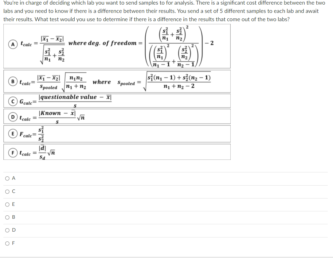 You're in charge of deciding which lab you want to send samples to for analysis. There is a significant cost difference between the two
labs and you need to know if there is a difference between their results. You send a set of 5 different samples to each lab and await
their results. What test would you use to determine if there is a difference in the results that come out of the two labs?
|x1 – x2|
n1
n2
A tcale =
where deg. of freedom =
2
n1
n2
n1
n2
\n1 - 1 +
n2
s{(n1 – 1) + s3(n2 – 1)
|Zx – Ix|
n1 + n2
n¡n2
B tcale=
where Spooled =
Spooled
n1 + n2 – 2
|questionable value – x|
C Gcale=
S
|Кпown
x|
D tcalc
S
E Fcalc=
|d|
(F) tcale =
yn
Sa
O A
O E
B
O D
O F
LE
