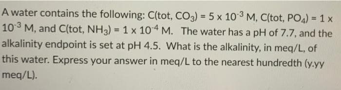 A water contains the following: C(tot, CO3) = 5 x 103 M, C(tot, PO4) = 1 x
10 3 M, and C(tot, NH3) = 1 x 104 M. The water has a pH of 7.7, and the
alkalinity endpoint is set at pH 4.5. What is the alkalinity, in meq/L, of
this water. Express your answer in meq/L to the nearest hundredth (y.yy
meq/L).
