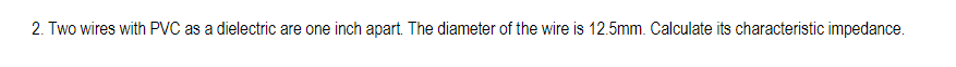 2. Two wires with PVC as a dielectric are one inch apart. The diameter of the wire is 12.5mm. Calculate its characteristic impedance.
