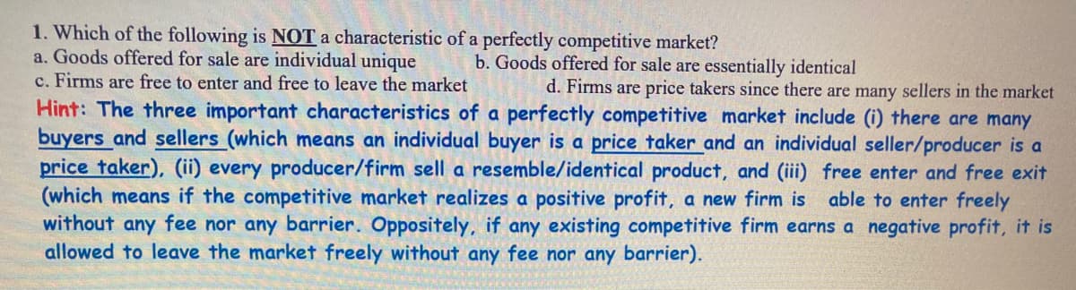 1. Which of the following is NOT a characteristic of a perfectly competitive market?
a. Goods offered for sale are individual unique
c. Firms are free to enter and free to leave the market
b. Goods offered for sale are essentially identical
d. Firms are price takers since there are many sellers in the market
Hint: The three important characteristics of a perfectly competitive market include (i) there are many
buyers and sellers (which means an individual buyer is a price taker and an individual seller/producer is a
price taker), (ii) every producer/firm sell a resemble/identical product, and (iii) free enter and free exit
(which means if the competitive market realizes a positive profit, a new firm is able to enter freely
without any fee nor any barrier. Oppositely, if any existing competitive firm earns a negative profit, it is
allowed to leave the market freely without any fee nor any barrier).
