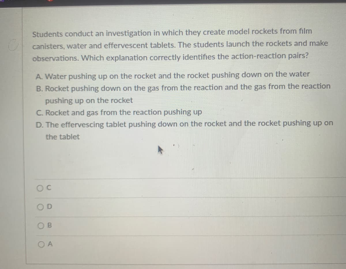 Students conduct an investigation in which they create model rockets from film
canisters, water and effervescent tablets. The students launch the rockets and make
observations. Which explanation correctly identifies the action-reaction pairs?
A. Water pushing up on the rocket and the rocket pushing down on the water
B. Rocket pushing down on the gas from the reaction and the gas from the reaction
pushing up on the rocket
C. Rocket and gas from the reaction pushing up
D. The effervescing tablet pushing down on the rocket and the rocket pushing up on
the tablet
O A
B.
