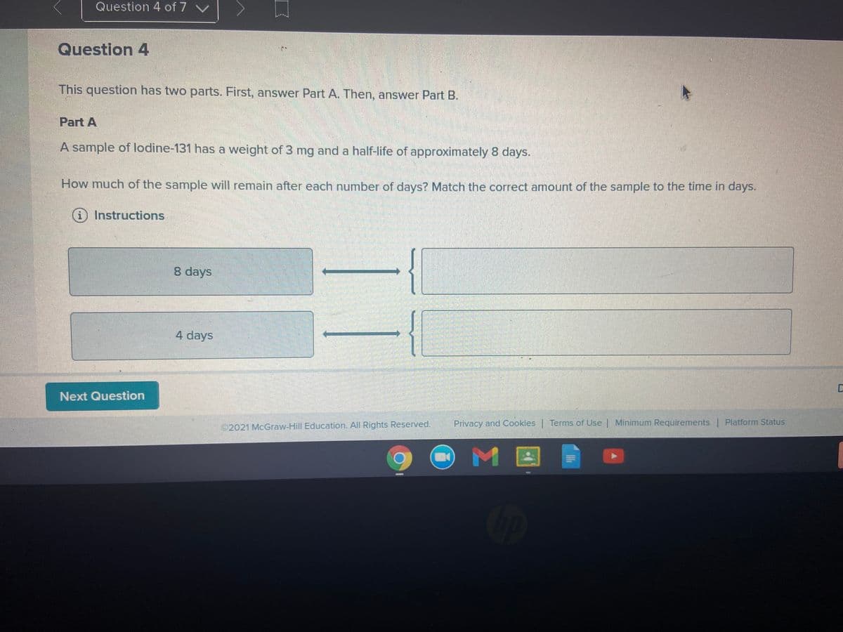 Question 4 of 7 v
Question 4
This question has two parts. First, answer Part A. Then, answer Part B.
Part A
A sample of lodine-131 has a weight of 3 mg and a half-life of approximately 8 days.
How much of the sample will remain after each number of days? Match the correct amount of the sample to the time in days.
Instructions
8 days
4 days
Next Question
©2021 McGraw-Hill Education. All Rights Reserved.
Privacy and Cookies Terms of Use | Minimum Requirements | Platform Status
