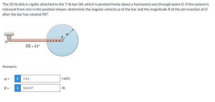 The 20-lb disk is rigidly attached to the 7-lb bar OA, which is pivoted freely about a horizontal axis through point O. If the system is
released from rest in the position shown, determine the angular velocity w of the bar and the magnitude R of the pin reaction at O
after the bar has rotated 90°
OA = 21"
Answers:
7.81
rad/s
R=
104.97
Ib
