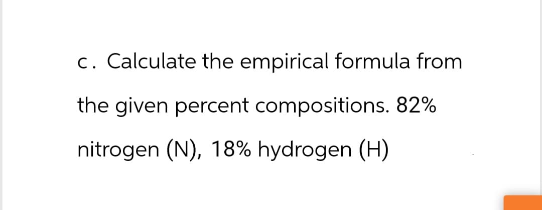 c. Calculate the empirical formula from
the given percent compositions. 82%
nitrogen (N), 18% hydrogen (H)
