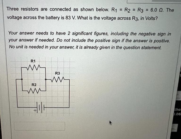 Three resistors are connected as shown below. R1 = R2 = R3 =
= R₂ = R3 = 6.0 Q. The
voltage across the battery is 83 V. What is the voltage across R3, in Volts?
Your answer needs to have 2 significant figures, including the negative sign in
your answer if needed. Do not include the positive sign if the answer is positive.
No unit is needed in your answer, it is already given in the question statement.
R1
R2
ww
R3
ww
Sho
0.06