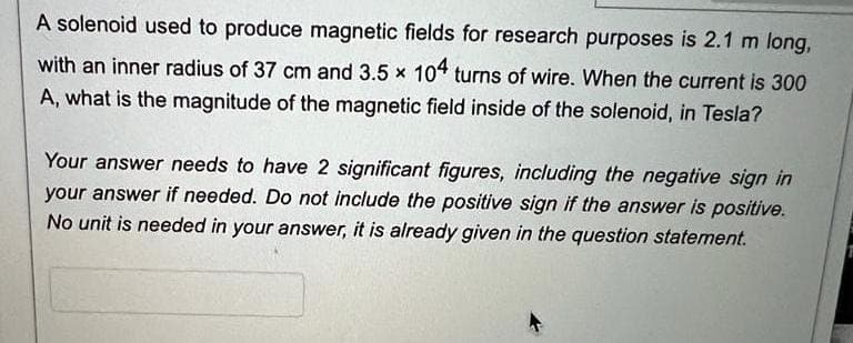 A solenoid used to produce magnetic fields for research purposes is 2.1 m long,
with an inner radius of 37 cm and 3.5 x 104 turns of wire. When the current is 300
A, what is the magnitude of the magnetic field inside of the solenoid, in Tesla?
Your answer needs to have 2 significant figures, including the negative sign in
your answer if needed. Do not include the positive sign if the answer is positive.
No unit is needed in your answer, it is already given in the question statement.