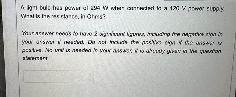 A light bulb has power of 294 W when connected to a 120 V power supply.
What is the resistance, in Ohms?
Your answer needs to have 2 significant figures, including the negative sign in
your answer if needed. Do not include the positive sign if the answer is
positive. No unit is needed in your answer, it is already given in the question
statement.