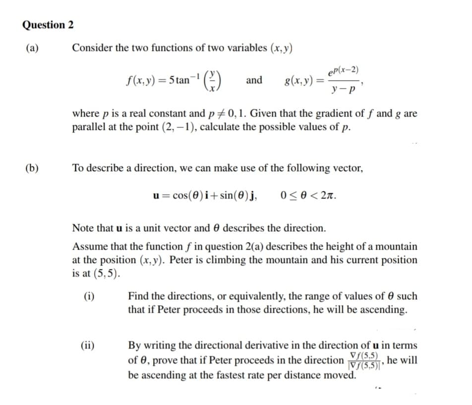 Question 2
(a)
(b)
Consider the two functions of two variables (x,y)
ep(x-2)
у-р
f(x, y) = 5tan-¹ (²) and g(x, y):
where p is a real constant and p = 0, 1. Given that the gradient of f and g are
parallel at the point (2, -1), calculate the possible values of p.
To describe a direction, we can make use of the following vector,
u = cos(0) i+sin(0) j,
0 < Ꮎ < 2.
Note that u is a unit vector and describes the direction.
Assume that the function f in question 2(a) describes the height of a mountain
at the position (x,y). Peter is climbing the mountain and his current position
is at (5,5).
(i)
Find the directions, or equivalently, the range of values of 0 such
that if Peter proceeds in those directions, he will be ascending.
By writing the directional derivative in the direction of u in terms
Vf(5,5)
of 0, prove that if Peter proceeds in the direction
he will
Vf(5,5)'
be ascending at the fastest rate per distance moved.