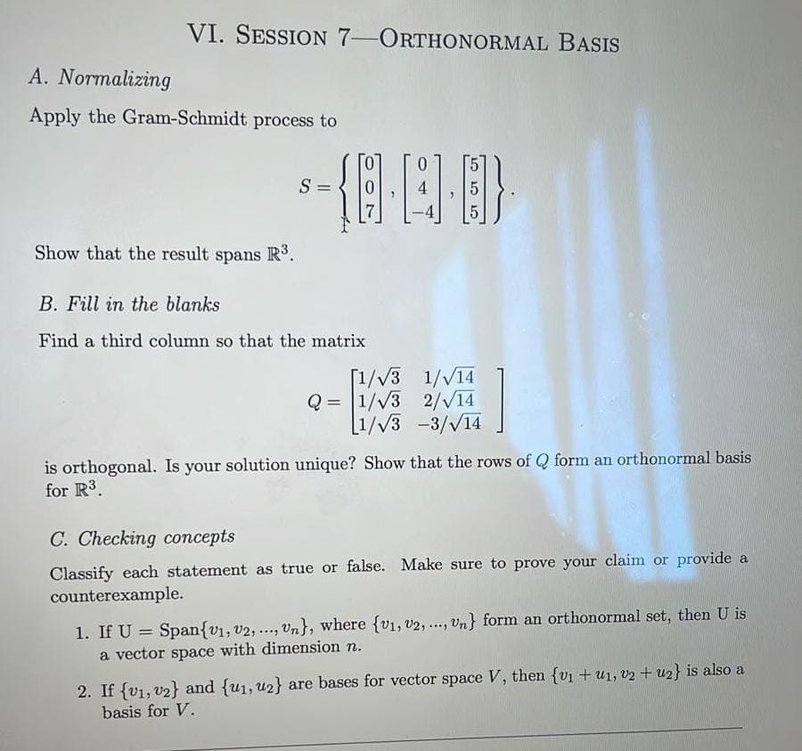 VI. SESSION 7-ORTHONORMAL BASIS
A. Normalizing
Apply the Gram-Schmidt process to
Show that the result spans R³.
-{··}
S =
B. Fill in the blanks
Find a third column so that the matrix
[1/√3 1/√14
Q=1/√3 2/√14
1/√3 -3/√14
is orthogonal. Is your solution unique? Show that the rows of Q form an orthonormal basis
for R³.
C. Checking concepts
Classify each statement as true or false. Make sure to prove your claim or provide a
counterexample.
1. If U = Span{V₁, V2, ..., Un}, where (v₁, V2, ..., Un} form an orthonormal set, then U is
a vector space with dimension n.
2. If {v1, v2} and {u₁, u2} are bases for vector space V, then {v1 + u1, v2 + u2} is also a
basis for V.