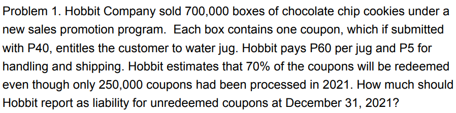 Problem 1. Hobbit Company sold 700,000 boxes of chocolate chip cookies under a
new sales promotion program. Each box contains one coupon, which if submitted
with P40, entitles the customer to water jug. Hobbit pays P60 per jug and P5 for
handling and shipping. Hobbit estimates that 70% of the coupons will be redeemed
even though only 250,000 coupons had been processed in 2021. How much should
Hobbit report as liability for unredeemed coupons at December 31, 2021?