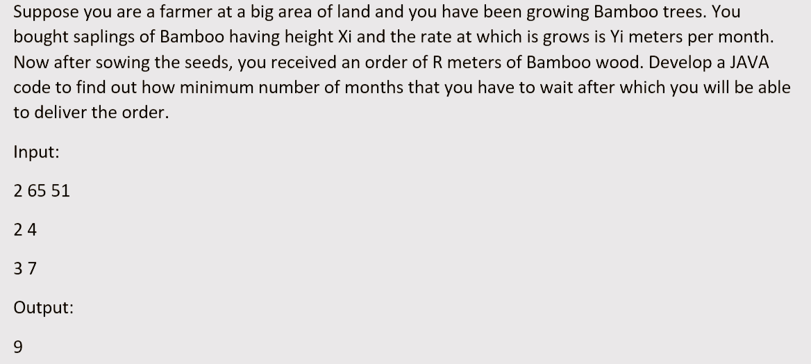 Suppose you are a farmer at a big area of land and you have been growing Bamboo trees. You
bought saplings of Bamboo having height Xi and the rate at which is grows is Yi meters per month.
Now after sowing the seeds, you received an order of R meters of Bamboo wood. Develop a JAVA
code to find out how minimum number of months that you have to wait after which you will be able
to deliver the order.
Input:
2 65 51
24
37
Output:
9