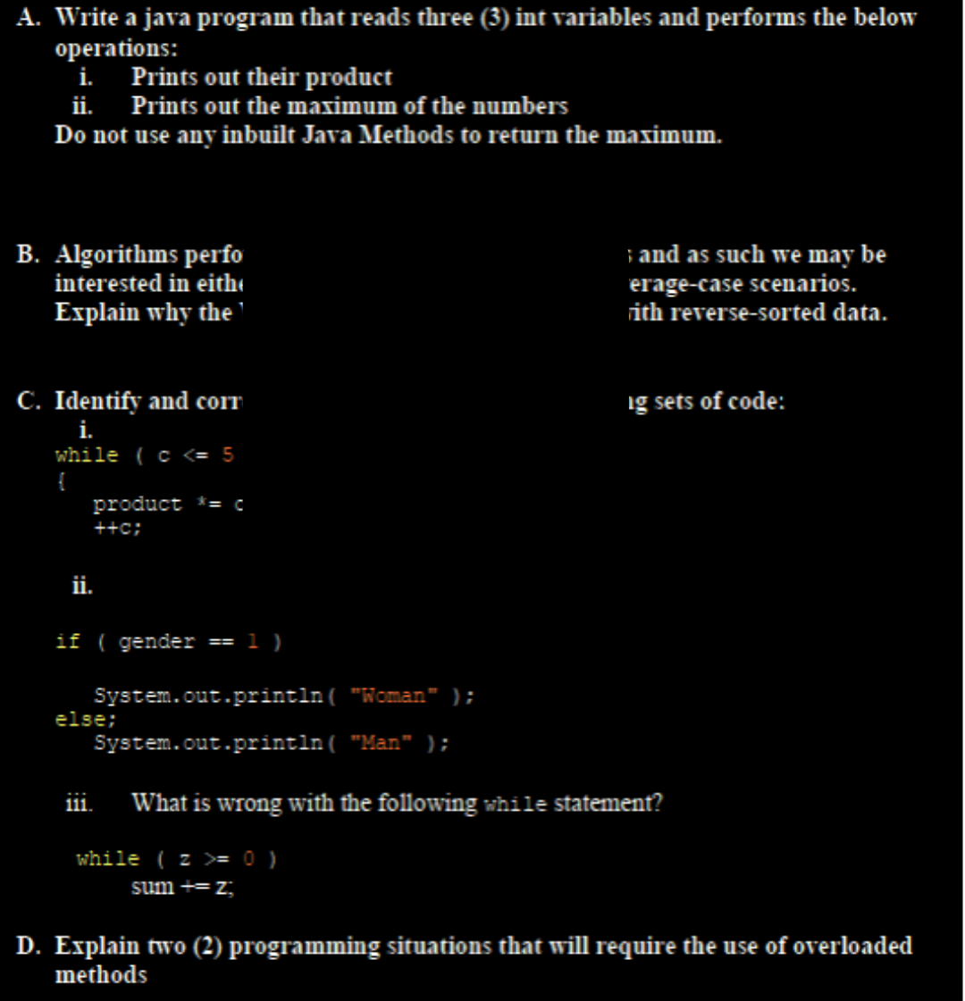 A. Write a java program that reads three (3) int variables and performs the below
operations:
i.
Prints out their product
ii. Prints out the maximum of the numbers
Do not use any inbuilt Java Methods to return the maximum.
B. Algorithms perfo
interested in eith
Explain why the
C. Identify and corr
i.
while ( c <= 5
{
product *= c
++c;
ii.
if ( gender
else;
==
111.
1)
and as such we may be
erage-case scenarios.
rith reverse-sorted data.
System.out.println("Woman");
System.out.println("Man" );
What is wrong with the following while statement?
while (z >= 0 )
sum += z;
ig sets of code:
D. Explain two (2) programming situations that will require the use of overloaded
methods