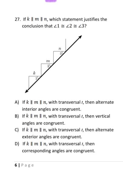 27. If k || m || n, which statement justifies the
conclusion that 21 = 22 = 23?
m
2
A) If k || m || n, with transversal t, then alternate
interior angles are congruent.
B) If k || m || n, with transversal t, then vertical
angles are congruent.
C) If k || m || n, with transversal t, then alternate
exterior angles are congruent.
D) If k || m || n, with transversal t, then
corresponding angles are congruent.
6 | Page
