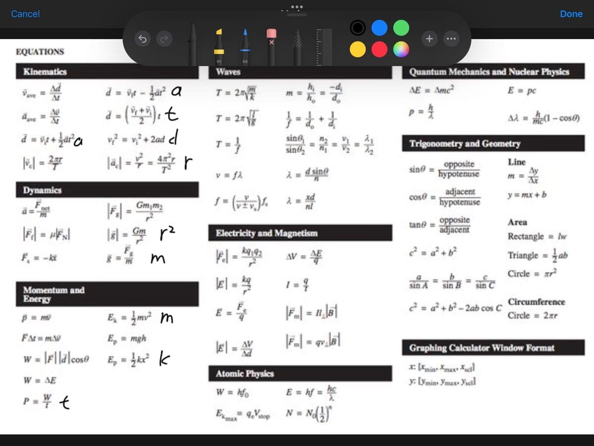 Cancel
EQUATIONS
Kinematics
Ad
Vave
dove = Ar
d = x + 1²² a
|vc| = 27
Dynamics
a=
|F₁ = μ|FN|
F₁ = -kt
Momentum and
Energy
p=m
S
d = vet - far² a
a = (2+²), t
v₁² = ₁² + 2ad cl
141-²-4²/² |
|Fr| = Gm/m₂
|81= Gm p²
3
E₁₂ = 1² m
FM=MA
Ep = mgh
w = |F|ld|cos E = {kx² k
W = AE
P = ¥/ t
51
Waves
T=
T = 2x
2√
T=}
v = fi
50
ƒ- (vžv.) S.
El-
m
E
Electricity and Magnetism
||F₁ | = *9192
AV = 4
1 = 4
|E| = AV
M
16-2
}= d+d
sine,
sine
λ = d sine
xd
nl
Atomic Physics
W = hfo
Exax 9cVstop
M=>
|FM| = gv₁|B|
E = hf = hc
N = N
+
Quantum Mechanics and Nuclear Physics
AE = Ame²
E = pc
p = 14/12
sin
Trigonometry and Geometry
cose
opposite
hypotenuse
sin A
adjacent
hypotenuse
tane = opposite
adjacent
sin B
sinc
e²=a²+ b²-2ab cos C
A2 =(1-cose)
y: [ymin ymaxx Yscal
Line
Done
y = mx + b
Area
Rectangle = w
Triangle = ab
Circle = ²
Graphing Calculator Window Format
Circumference
Circle = 2.Ar