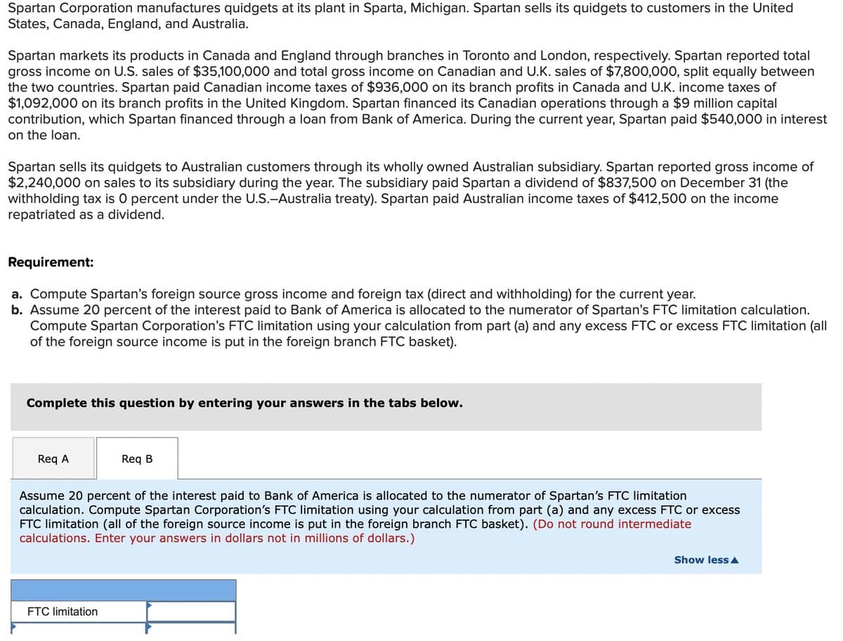 Spartan Corporation manufactures quidgets at its plant in Sparta, Michigan. Spartan sells its quidgets to customers in the United
States, Canada, England, and Australia.
Spartan markets its products in Canada and England through branches in Toronto and London, respectively. Spartan reported total
gross income on U.S. sales of $35,100,000 and total gross income on Canadian and U.K. sales of $7,800,000, split equally between
the two countries. Spartan paid Canadian income taxes of $936,000 on its branch profits in Canada and U.K. income taxes of
$1,092,000 on its branch profits in the United Kingdom. Spartan financed its Canadian operations through a $9 million capital
contribution, which Spartan financed through a loan from Bank of America. During the current year, Spartan paid $540,000 in interest
on the loan.
Spartan sells its quidgets to Australian customers through its wholly owned Australian subsidiary. Spartan reported gross income of
$2,240,000 on sales to its subsidiary during the year. The subsidiary paid Spartan a dividend of $837,500 on December 31 (the
withholding tax is 0 percent under the U.S.-Australia treaty). Spartan paid Australian income taxes of $412,500 on the income
repatriated as a dividend.
Requirement:
a. Compute Spartan's foreign source gross income and foreign tax (direct and withholding) for the current year.
b. Assume 20 percent of the interest paid to Bank of America is allocated to the numerator of Spartan's FTC limitation calculation.
Compute Spartan Corporation's FTC limitation using your calculation from part (a) and any excess FTC or excess FTC limitation (all
of the foreign source income is put in the foreign branch FTC basket).
Complete this question by entering your answers in the tabs below.
Req A
Req B
Assume 20 percent of the interest paid to Bank of America is allocated to the numerator of Spartan's FTC limitation
calculation. Compute Spartan Corporation's FTC limitation using your calculation from part (a) and any excess FTC or excess
FTC limitation (all of the foreign source income is put in the foreign branch FTC basket). (Do not round intermediate
calculations. Enter your answers in dollars not in millions of dollars.)
Show less A
FTC limitation
