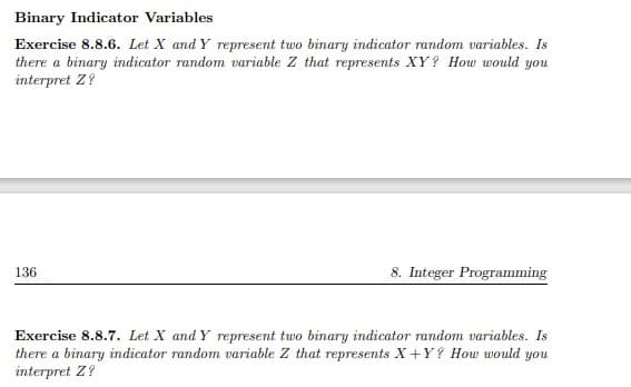 Binary Indicator Variables
Exercise 8.8.6. Let X and Y represent two binary indicator random variables. Is
there a binary indicator random variable Z that represents XY? How would you
interpret Z?
8. Integer Programming
136
Exercise 8.8.7. Let X and Y represent two binary indicator random variables. Is
there a binary indicator random variable Z that represents X+Y? How would you
interpret Z?
