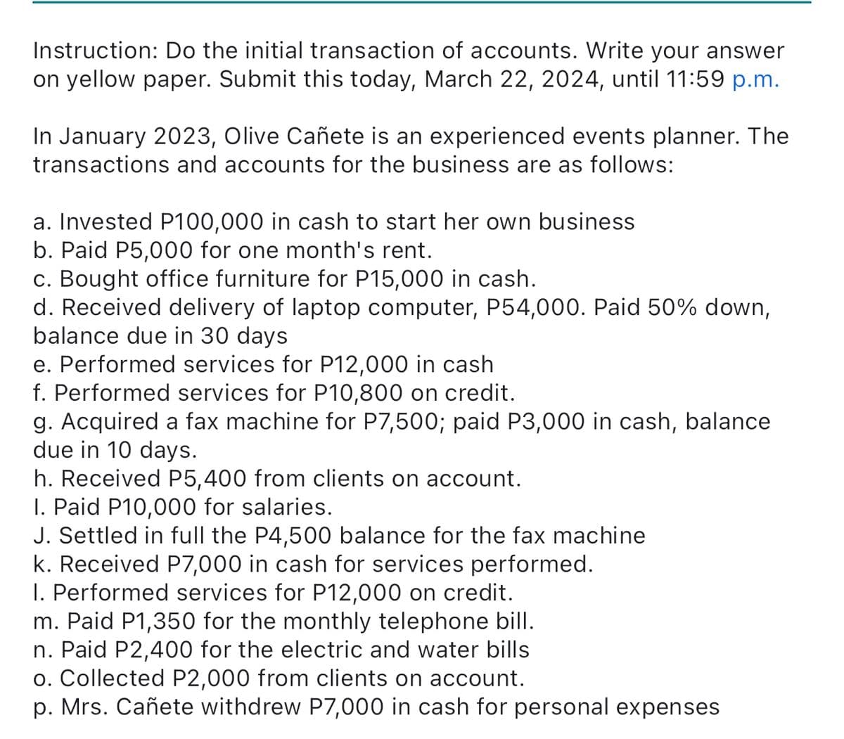 Instruction: Do the initial transaction of accounts. Write your answer
on yellow paper. Submit this today, March 22, 2024, until 11:59 p.m.
In January 2023, Olive Cañete is an experienced events planner. The
transactions and accounts for the business are as follows:
a. Invested P100,000 in cash to start her own business
b. Paid P5,000 for one month's rent.
c. Bought office furniture for P15,000 in cash.
d. Received delivery of laptop computer, P54,000. Paid 50% down,
balance due in 30 days
e. Performed services for P12,000 in cash
f. Performed services for P10,800 on credit.
g. Acquired a fax machine for P7,500; paid P3,000 in cash, balance
due in 10 days.
h. Received P5,400 from clients on account.
I. Paid P10,000 for salaries.
J. Settled in full the P4,500 balance for the fax machine
k. Received P7,000 in cash for services performed.
I. Performed services for P12,000 on credit.
m. Paid P1,350 for the monthly telephone bill.
n. Paid P2,400 for the electric and water bills
o. Collected P2,000 from clients on account.
p. Mrs. Cañete withdrew P7,000 in cash for personal expenses