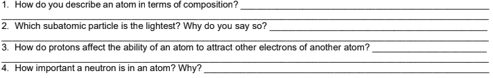 1. How do you describe an atom in terms of composition?
2. Which subatomic particle is the lightest? Why do you say so?
3. How do protons affect the ability of an atom to attract other electrons of another atom?
4. How important a neutron is in an atom? Why?
