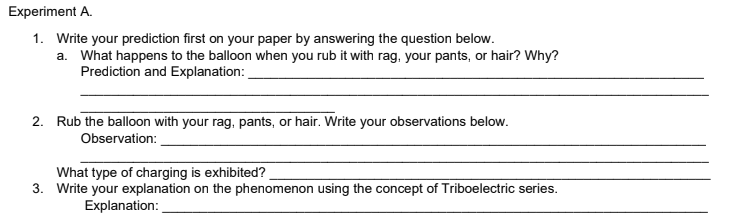 Experiment A.
1. Write your prediction first on your paper by answering the question below.
a. What happens to the balloon when you rub it with rag, your pants, or hair? Why?
Prediction and Explanation:
2. Rub the balloon with your rag, pants, or hair. Write your observations below.
Observation:
What type of charging is exhibited?
3. Write your explanation on the phenomenon using the concept of Triboelectric series.
Explanation:
