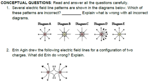 CONCEPTUAL QUESTIONS: Read and answer all the questions carefully.
1. Several electric field line patterns are shown in the diagrams below. Which of
these patterns are incorrect?.
diagrams.
Explain what is wrong with all incorrect
Dingam A
Diagram B DiagamC Diagram D Diagam E
2. Erin Agin drew the following electric field lines for a configuration of two
charges. What did Erin do wrong? Explain.
**
