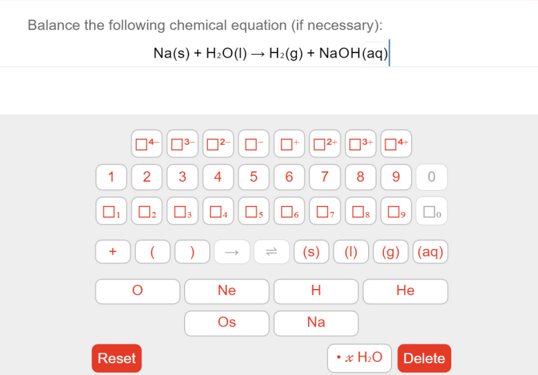 Balance the following chemical equation (if necessary):
Na(s) + H2O(1) –→ H2(g) + NaOH(aq)
04- 03-O²-
D2+ 03+D4+
1
2
3
4
5
6
7
8
9
Os
(s)
(1)
(g) (aq)
+
Ne
H
Не
Os
Na
Reset
x H2O
Delete
CO
