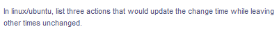 In linux/ubuntu, list three actions that would update the change time while leaving
other times unchanged.
