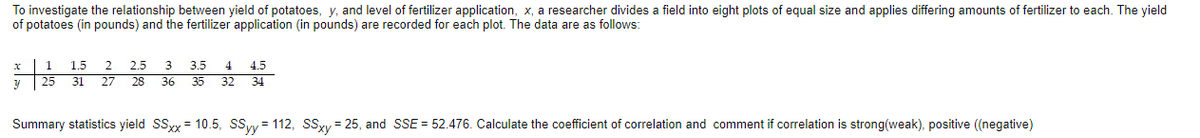 To investigate the relationship between yield of potatoes, y, and level of fertilizer application, x, a researcher divides a field into eight plots of equal size and applies differing amounts of fertilizer to each. The yield
of potatoes (in pounds) and the fertilizer application (in pounds) are recorded for each plot. The data are as follows:
1
1.5
2.
2.5
3
3.5
4
4.5
| 25
31 27 28 36 35 32 34
Summary statistics yield SSy = 10.5, SSy= 112, SSxy = 25, and SSE = 52.476. Calculate the coefficient of correlation and comment if correlation is strong(weak), positive (negative)
