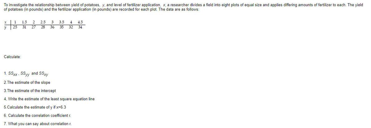 To investigate the relationship between yield of potatoes, y, and level of fertilizer application, x, a researcher divides a field into eight plots of equal size and applies differing amounts of fertilizer to each. The yield
of potatoes (in pounds) and the fertilizer application (in pounds) are recorded for each plot. The data are as follows:
1.5
2
2.5
3.5
4
4.5
| 25
31
27
28
36
35
32
34
Calculate:
1. SSxx, SSyy and SSxy
2.The estimate of the slope
3.The estimate of the intercept
4, Write the estimate of the least square equation line
5.Calculate the estimate of y if x=6.3
6. Calculate the correlation coefficient r.
7. What you can say about correlation r.
