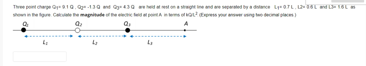 Three point charge Q1= 9.1 Q, Q2= -1.3 Q and Q3= 4.3 Q are held at rest on a straight line and are separated by a distance L1= 0.7 L, L2= 0.6 L and L3= 1.6 L as
shown in the figure. Calculate the magnitude of the electric field at point A in terms of kQ/L2 (Express your answer using two decimal places.)
Q1
Q2
Q3
A
L1
L2
L3
