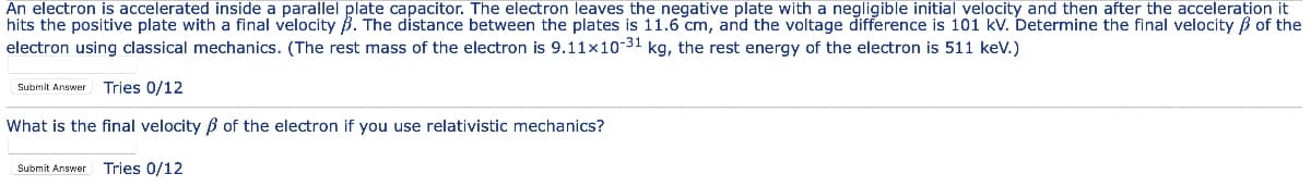 An electron is accelerated inside a parallel plate capacitor. The electron leaves the negative plate with a negligible initial velocity and then after the acceleration it
hits the positive plate with a final velocity B. The distance between the plates is 11.6 cm, and the voltage difference is 101 kv. Determine the final velocity B of the
electron using classical mechanics. (The rest mass of the electron is 9.11x10-31 kg, the rest energy of the electron is 511 kev.)
Tries 0/12
Submit Answer
What is the final velocity B of the electron if you use relativistic mechanics?
Submit Answer Tries 0/12
