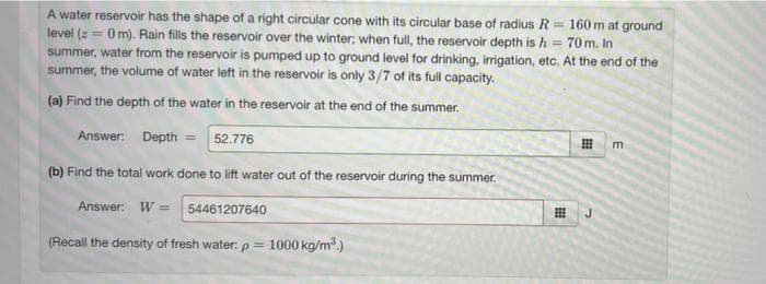 A water reservoir has the shape of a right circular cone with its circular base of radius R = 160 m at ground
level (z = 0 m). Rain fills the reservoir over the winter; when full, the reservoir depth is h =
summer, water from the reservoir is pumped up to ground level for drinking, irrigation, etc. At the end of the
summer, the volume of water left in the reservoir is only 3/7 of its full capacity.
%3D
70 m. In
(a) Find the depth of the water in the reservoir at the end of the summer.
Answer: Depth = 52.776
m
(b) Find the total work done to lift water out of the reservoir during the summer.
Answer: W = 54461207640
J.
(Recall the density of fresh water: p =
1000 kg/m.)
