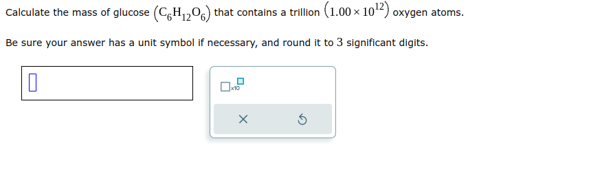 Calculate the mass of glucose (C6H₁2O6) that contains a trillion (1.00 × 10¹2) oxygen atoms.
Be sure your answer has a unit symbol if necessary, and round it to 3 significant digits.
x10
X
Ś