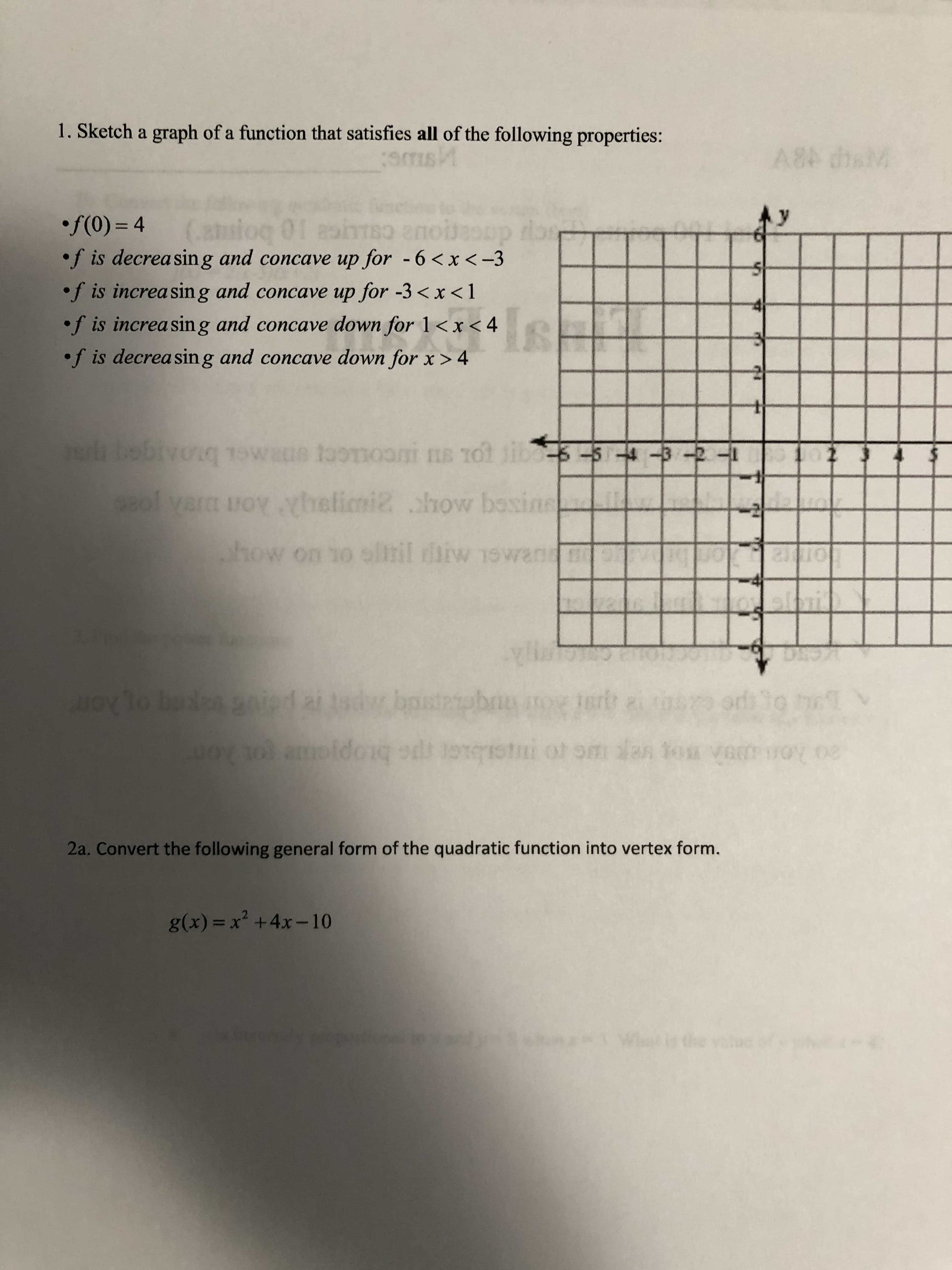 1. Sketch a graph of a function that satisfies all of the following properties:
A8 dhsM
•f(0) = 4
(ats
•f is decreasing and concave up for - 6 <x <-3
dacar
•f is increasing and concave up for -3 < x <1
•f is increasing and concave down for 1<x < 4
•f is decreasin g and concave down for x > 4
sr bobivonq TOwane toonooni ns Tot jib
ol vera
FOY helimi2 how bosine
how on 1o olitil iiw 19wan e
pe
20 ko Bog reg ue ro meib.er pe btopiae ot on
2a. Convert the following general form of the quadratic function into vertex form.
g(x) = x² +4x-10
