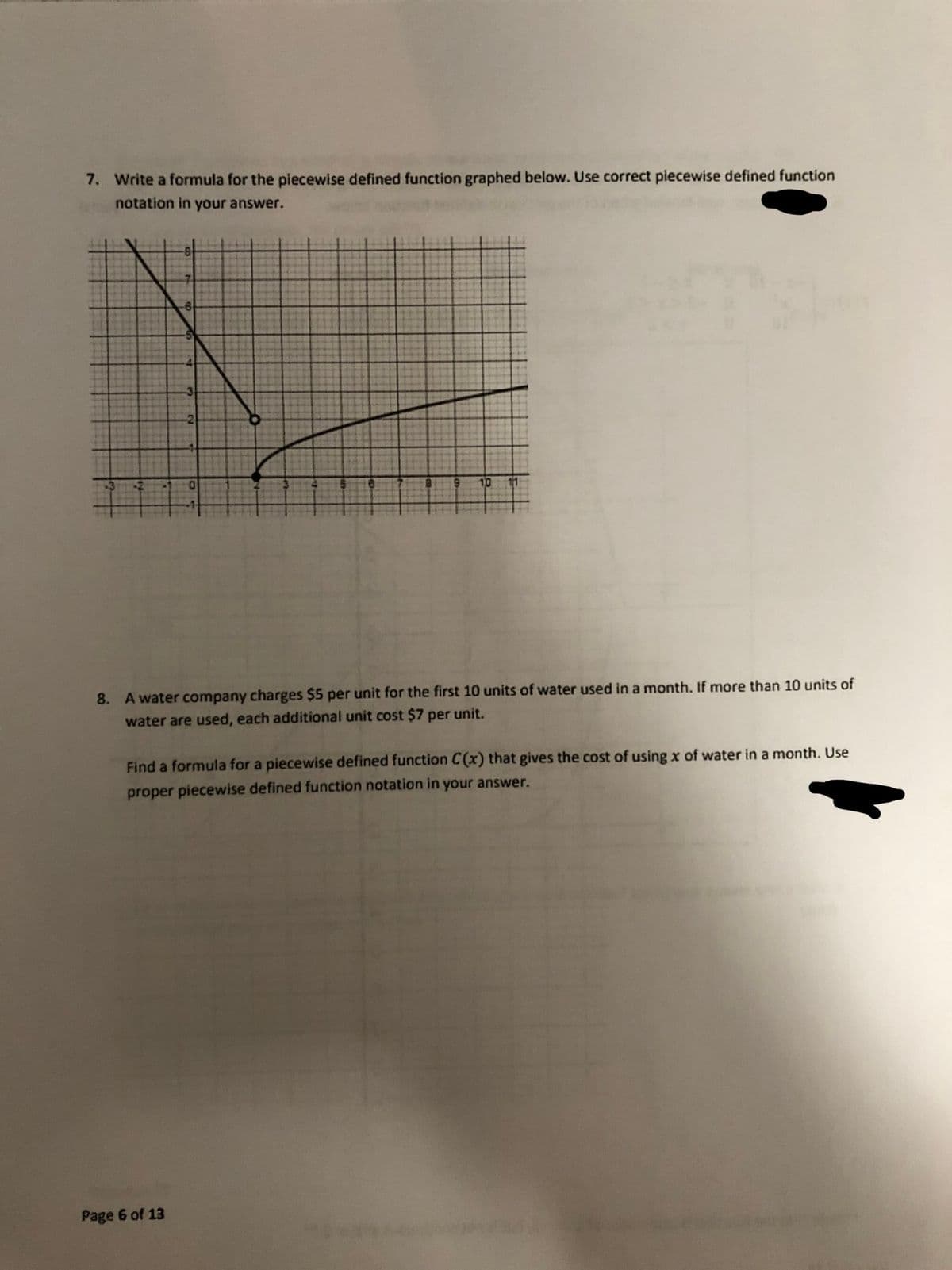 7. Write a formula for the piecewise defined function graphed below. Use correct piecewise defined function
notation in your answer.
10
8. A water company charges $5 per unit for the first 10 units of water used in a month. If more than 10 units of
water are used, each additional unit cost $7 per unit.
Find a formula for a piecewise defined function C(x) that gives the cost of using x of water in a month. Use
proper piecewise defined function notation in your answer.
Page 6 of 13
