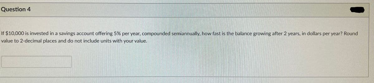 Question 4
If $10,000 is invested in a savings account offering 5% per year, compounded semiannually, how fast is the balance growing after 2 years, in dollars per year? Round
value to 2-decimal places and do not include units with your value.
